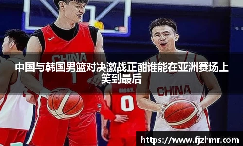 中国与韩国男篮对决激战正酣谁能在亚洲赛场上笑到最后